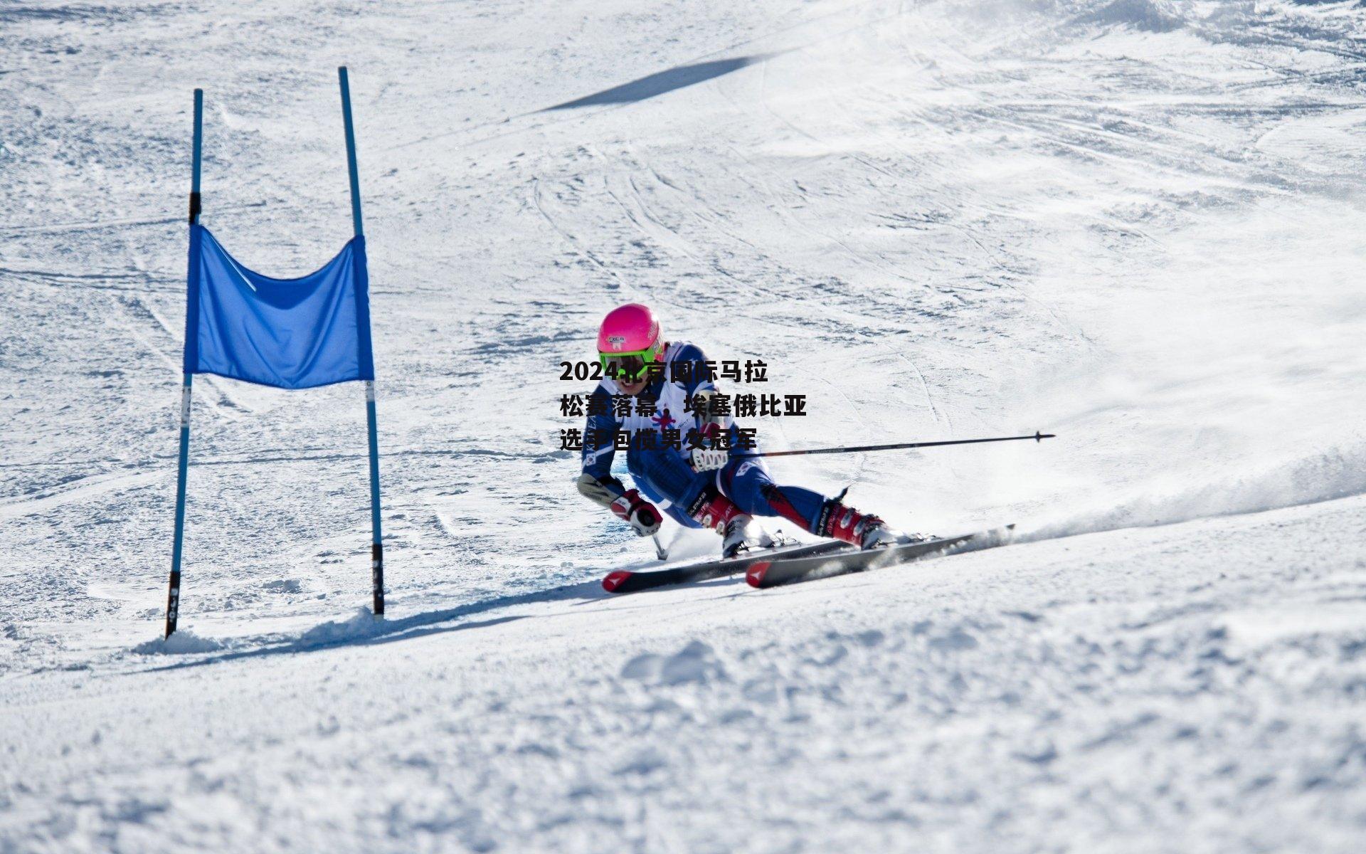 2024北京国际马拉松赛落幕,埃塞俄比亚选手包揽男女冠军